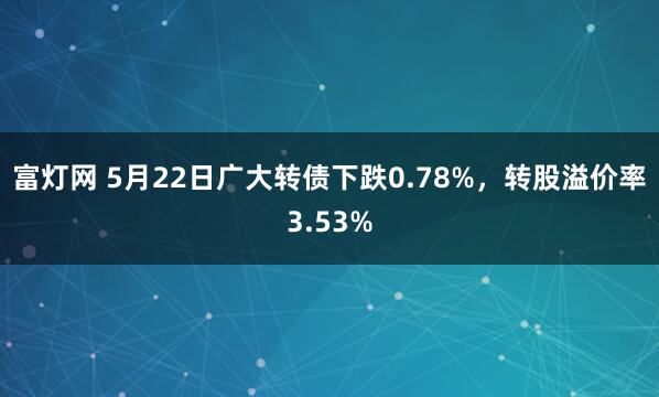 富灯网 5月22日广大转债下跌0.78%，转股溢价率3.53%