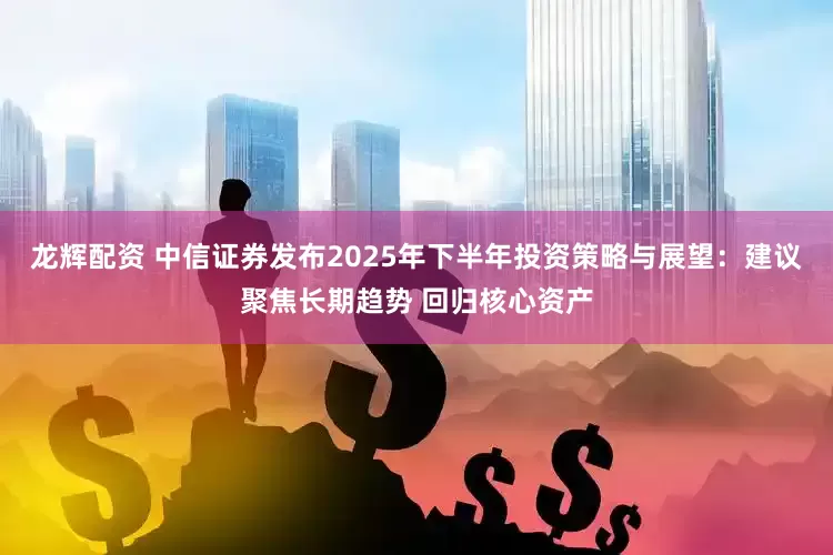龙辉配资 中信证券发布2025年下半年投资策略与展望：建议聚焦长期趋势 回归核心资产