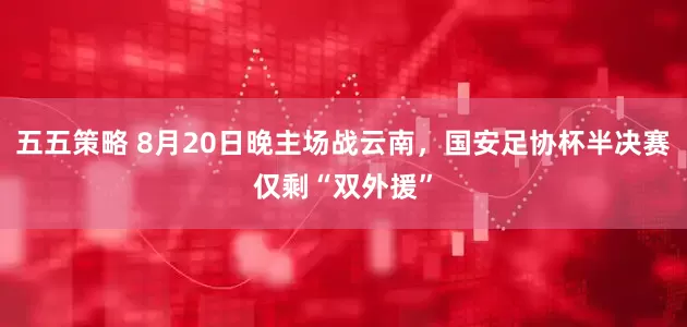 五五策略 8月20日晚主场战云南，国安足协杯半决赛仅剩“双外援”