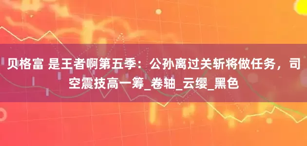 贝格富 是王者啊第五季：公孙离过关斩将做任务，司空震技高一筹_卷轴_云缨_黑色