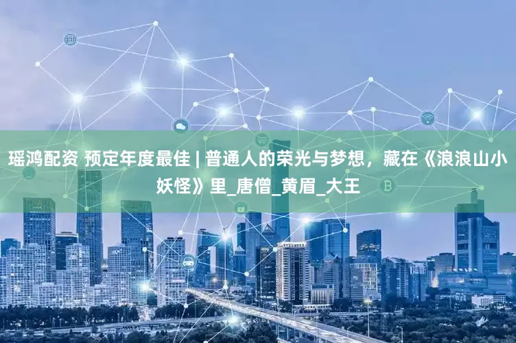 瑶鸿配资 预定年度最佳 | 普通人的荣光与梦想，藏在《浪浪山小妖怪》里_唐僧_黄眉_大王