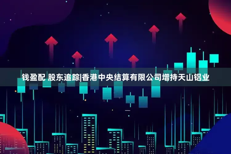 钱盈配 股东追踪|香港中央结算有限公司增持天山铝业