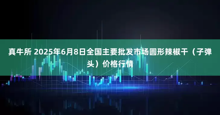 真牛所 2025年6月8日全国主要批发市场圆形辣椒干（子弹头）价格行情