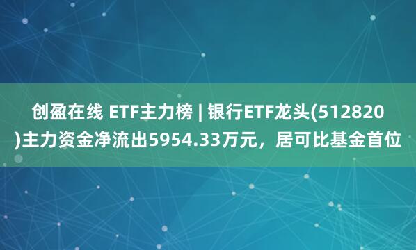 创盈在线 ETF主力榜 | 银行ETF龙头(512820)主力资金净流出5954.33万元，居可比基金首位