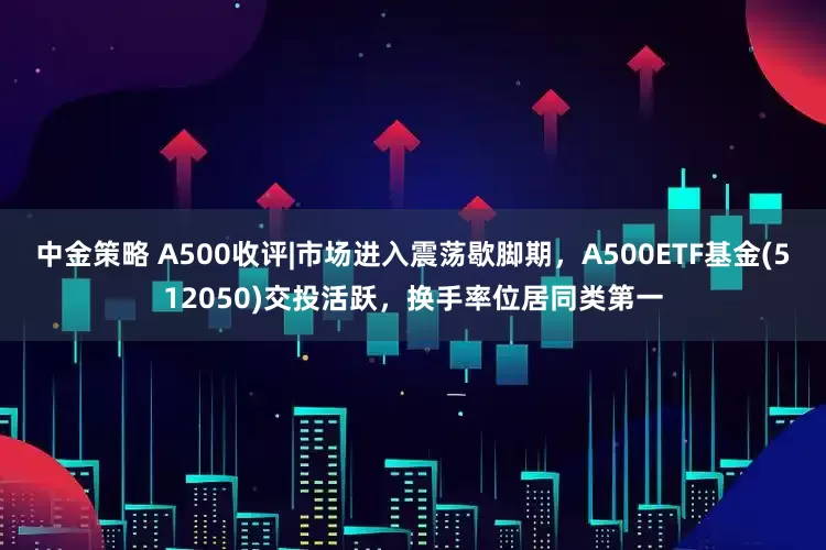 中金策略 A500收评|市场进入震荡歇脚期，A500ETF基金(512050)交投活跃，换手率位居同类第一