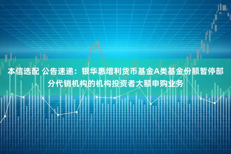 本信选配 公告速递：银华惠增利货币基金A类基金份额暂停部分代销机构的机构投资者大额申购业务
