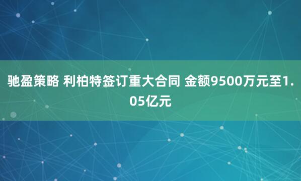 驰盈策略 利柏特签订重大合同 金额9500万元至1.05亿元