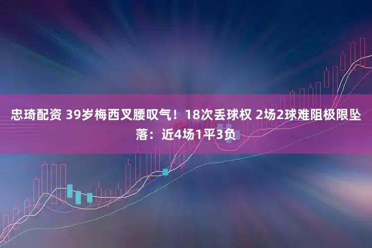 忠琦配资 39岁梅西叉腰叹气！18次丢球权 2场2球难阻极限坠落：近4场1平3负