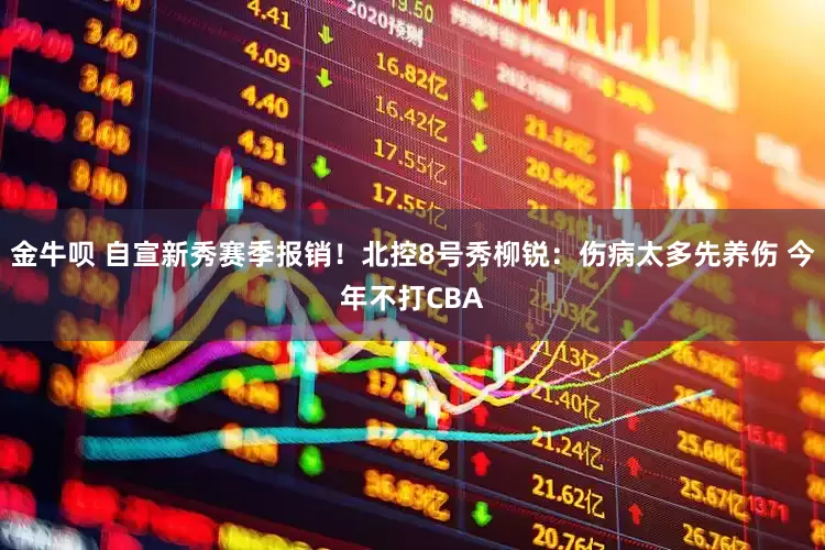 金牛呗 自宣新秀赛季报销！北控8号秀柳锐：伤病太多先养伤 今年不打CBA